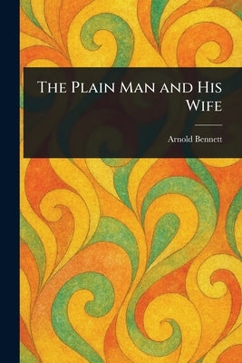 The Plain Man and His Wife by Bennett, Arnold