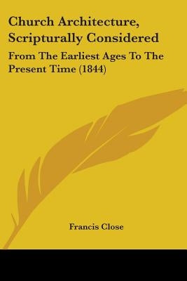 Church Architecture, Scripturally Considered: From The Earliest Ages To The Present Time (1844) by Close, Francis