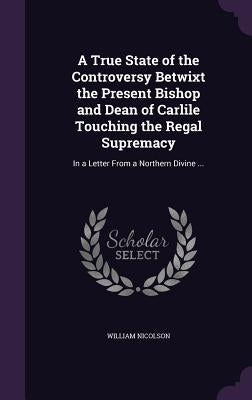 A True State of the Controversy Betwixt the Present Bishop and Dean of Carlile Touching the Regal Supremacy: In a Letter From a Northern Divine ... by Nicolson, William