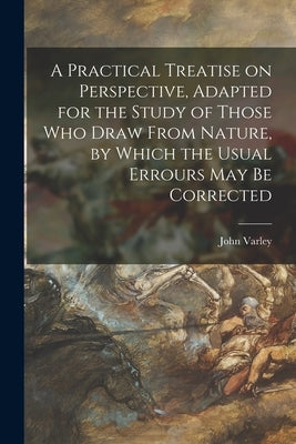 A Practical Treatise on Perspective, Adapted for the Study of Those Who Draw From Nature, by Which the Usual Errours May Be Corrected by Varley, John 1778-1842