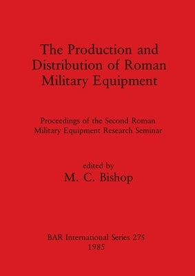 The Production and Distribution of Roman Military Equipment: Proceedings of the Second Roman Military Equipment Research Seminar by Bishop, M. C.