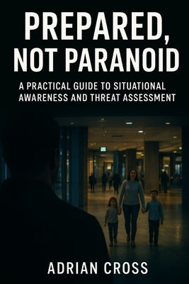Prepared, Not Paranoid: A Practical Guide to Situational Awareness and Threat Assessment by Cross, Adrian