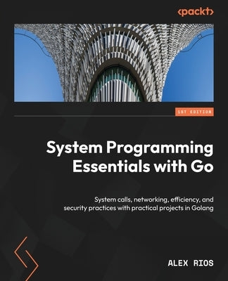 System Programming Essentials with Go: System calls, networking, efficiency, and security practices with practical projects in Golang by Rios, Alex
