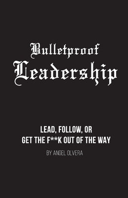 Bulletproof Leadership: Lead, follow, or get the f**k out of the way by Olvera, Angel