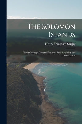 The Solomon Islands: Their Geology, General Features, And Suitability For Colonization by Guppy, Henry Brougham