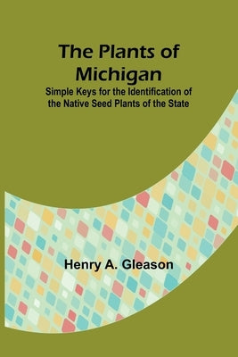 The Plants of Michigan; Simple Keys for the Identification of the Native Seed Plants of the State by Gleason, Henry A.