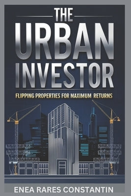 The Urban Investor: Flipping Properties for Maximum Returns-The Ultimate Guide to Real Estate Flipping Success by Enea, Rares Constantin
