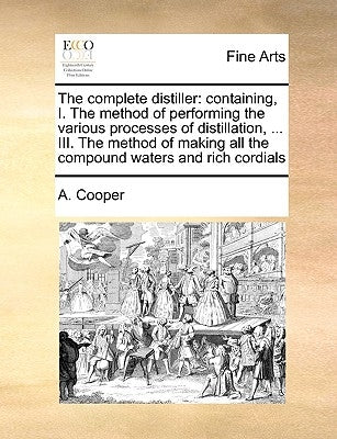 The Complete Distiller: Containing, I. the Method of Performing the Various Processes of Distillation, ... III. the Method of Making All the C by Cooper, A.
