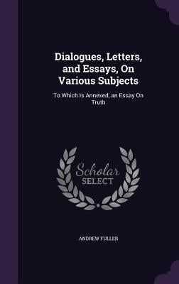 Dialogues, Letters, and Essays, On Various Subjects: To Which Is Annexed, an Essay On Truth by Fuller, Andrew