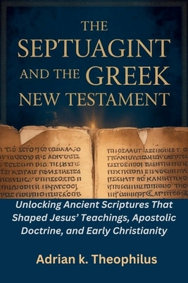 The Septuagint and the Greek New Testament: Unlocking Ancient Scriptures That Shaped Jesus' Teachings, Apostolic Doctrine, and Early Christianity by Theophilus, Adrian K.