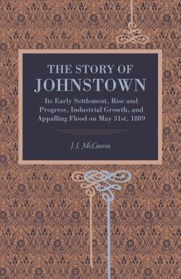 The Story of Johnstown: Its Early Settlement, Rise and Progress, Industrial Growth, and Appalling Flood on May 31st, 1889 by McLaurin, J. J.