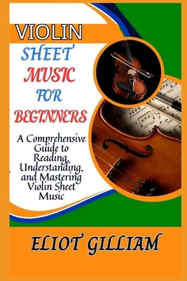 Violin Sheet Music: A Comprehensive Guide to Reading, Understanding, and Mastering Violin Sheet Music by Gilliam, Eliot