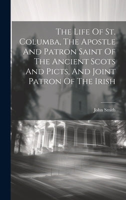The Life Of St. Columba, The Apostle And Patron Saint Of The Ancient Scots And Picts, And Joint Patron Of The Irish by Smith, John