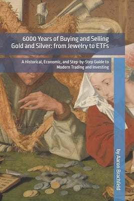 6000 Years of Buying and Selling Gold and Silver: from Jewelry to ETFs: A Historical, Economic, and Step-by-Step Guide to Modern Trading and Investing by Brachfeld, Aaron