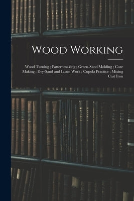 Wood Working; Wood Turning; Patternmaking; Green-Sand Molding; Core Making; Dry-Sand and Loam Work; Cupola Practice; Mixing Cast Iron by Anonymous