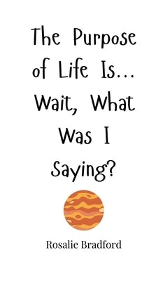 The Purpose of Life Is... Wait, What Was I Saying? by Bradford, Rosalie