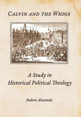 Calvin and the Whigs: A Study in Historical Political Theology by Alvarado, Ruben