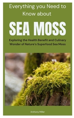 Everything you Need to Know about Sea Moss: Exploring the Health Benefit and Culinary Wonder of Nature's Superfood Sea Moss by Miller, Anthony