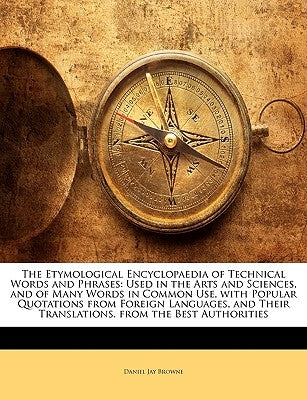 The Etymological Encyclopaedia of Technical Words and Phrases: Used in the Arts and Sciences, and of Many Words in Common Use, with Popular Quotations by Browne, Daniel Jay