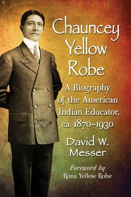 Chauncey Yellow Robe: A Biography of the American Indian Educator, ca. 1870-1930 by Messer, David W.