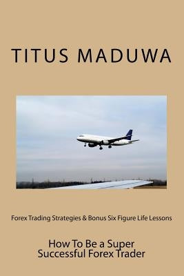 Forex Trading Strategies & Bonus Six Figure Life Lessons: How To Be a Super Successful Forex Trader by Maduwa, Titus