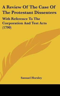 A Review of the Case of the Protestant Dissenters: With Reference to the Corporation and Test Acts (1790) by Horsley, Samuel