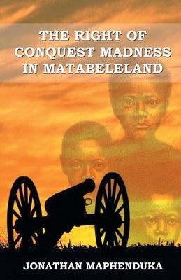 The Right of Conquest Madness in Matabeleland by Maphenduka, Jonathan