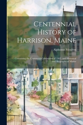Centennial History of Harrison, Maine: Containing the Centennial Celebration of 1905, and Historical and Biographical Matter by Moulton, Alphonso