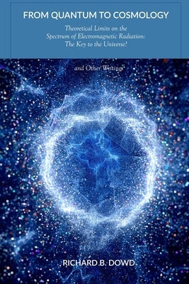 From Quantum to Cosmology: Theoretical Limits on the Spectrum of Electromagnetic Radiation: The Key to the Universe? And Other Writings by Dowd, Richard B.
