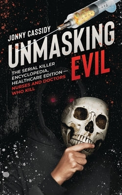 Unmasking Evil: The Serial Killer Encyclopedia, Healthcare Edition - Nurses and Doctors Who Kill by Cassidy, Jonny