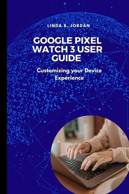 Google Pixel Watch 3 User Guide: Customizing your Device Experience by Jordan, Linda B.