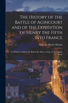 The History of the Battle of Agincourt and of the Expedition of Henry the Fifth Into France: To Which Is Added, the Roll of the Men at Arms, in the En by Nicolas, Nicholas Harris