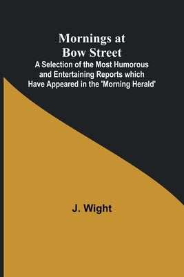 Mornings at Bow Street; A Selection of the Most Humorous and Entertaining Reports which Have Appeared in the 'Morning Herald' by Wight, J.