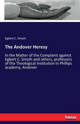 The Andover Heresy: In the Matter of the Complaint against Egbert C. Smyth and others, professors of the Theological Institution in Phillips academy, by Smyth, Egbert C.
