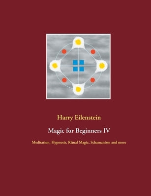 Magic for Beginners IV: Meditation, Hypnosis, Ritual Magic, Schamanism and more by Eilenstein, Harry