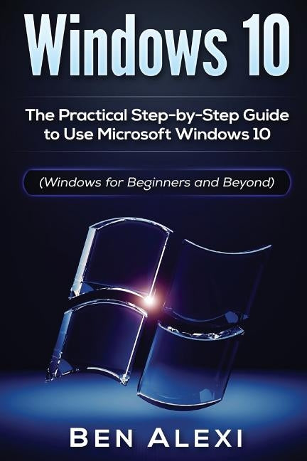 Windows 10: The Practical Step-by-Step Guide to Use Microsoft Windows 10 (Windows for Beginners and Beyond) by Alexi, Ben