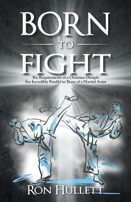 Born to Fight: The Requirements of a Christian Disciple Are Incredibly Parallel to Those of a Martial Artist by Hullett, Ron