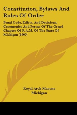 Constitution, Bylaws And Rules Of Order: Penal Code, Edicts, And Decisions, Ceremonies And Forms Of The Grand Chapter Of R.A.M. Of The State Of Michig by Royal Arch Masons Michigan