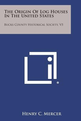 The Origin of Log Houses in the United States: Bucks County Historical Society, V5 by Mercer, Henry C.