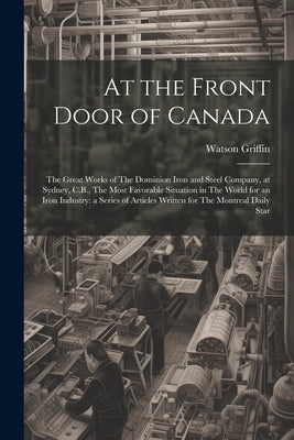 At the Front Door of Canada: The Great Works of The Dominion Iron and Steel Company, at Sydney, C.B., The Most Favorable Situation in The World for by Griffin, Watson