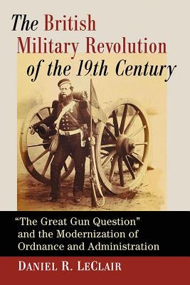 The British Military Revolution of the 19th Century: The Great Gun Question and the Modernization of Ordnance and Administration by LeClair, Daniel R.