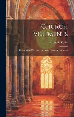 Church Vestments: Their Origin Use, and Ornament, Praticaly Illustrated by Dolby, Anastasia