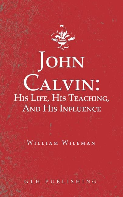 John Calvin: His Life, His Teaching, And His Influence by Wileman, William
