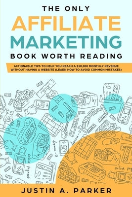The Only Affiliate Marketing Book Worth Reading: Actionable Tips To Help You Reach A $10,000 Monthly Revenue Without Having A Website (Learn How To Av by Parker, Justin a.