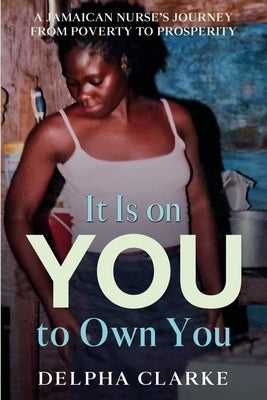It Is on You to Own You: A Jamaican Nurse's Journey from Poverty to Prosperity by Clarke, Delpha