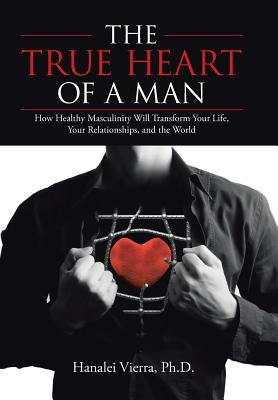 The TRUE HEART of a MAN: How Healthy Masculinity Will Transform Your Life, Your Relationships, and the World by Vierra, Hanalei