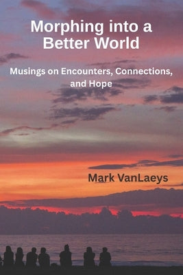 Morphing into a Better World: Musings on Encounters, Connections, and Hope by Vanlaeys, Mark