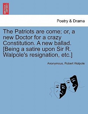 The Patriots Are Come; Or, a New Doctor for a Crazy Constitution. a New Ballad. [being a Satire Upon Sir R. Walpole's Resignation, Etc.] by Anonymous