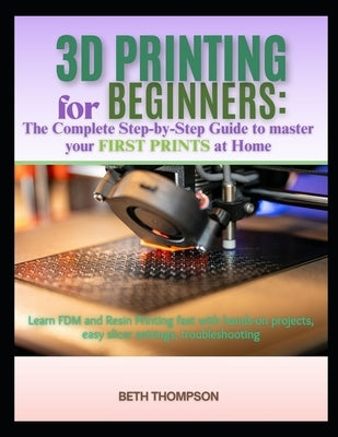 3D Printing for Beginners 2025: The Complete Step-by-Step Guide to Master Your First Prints at Home: Learn FDM and Resin Printing Fast with Hands-On P by Thompson, Beth
