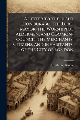A Letter to the Right Honourable the Lord Mayor, the Worshipful Aldermen, and Common-council; the Merchants, Citizens, and Inhabitants, of the City of by Heathcote, George
